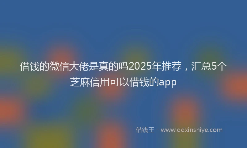 借钱的微信大佬是真的吗2025年推荐，汇总5个芝麻信用可以借钱的app