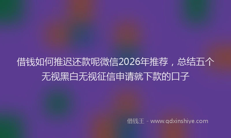 借钱如何推迟还款呢微信2026年推荐，总结五个无视黑白无视征信申请就下款的口子