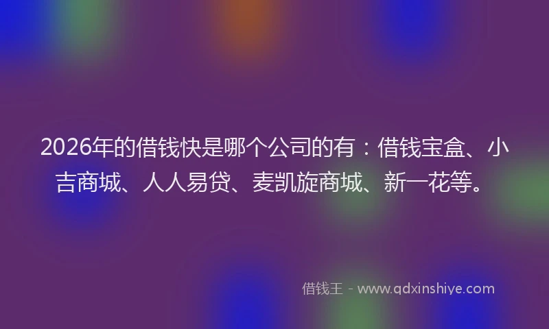2026年的借钱快是哪个公司的有：借钱宝盒、小吉商城、人人易贷、麦凯旋商城、新一花等。