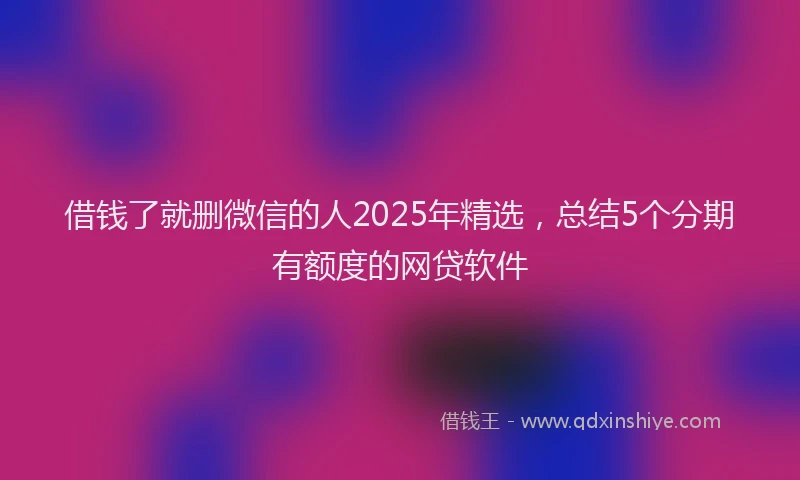借钱了就删微信的人2025年精选，总结5个分期有额度的网贷软件