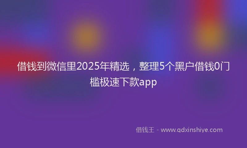 借钱到微信里2025年精选，整理5个黑户借钱0门槛极速下款app