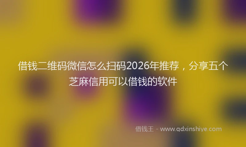 借钱二维码微信怎么扫码2026年推荐，分享五个芝麻信用可以借钱的软件