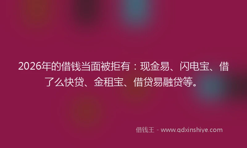 2026年的借钱当面被拒有：现金易、闪电宝、借了么快贷、金租宝、借贷易融贷等。