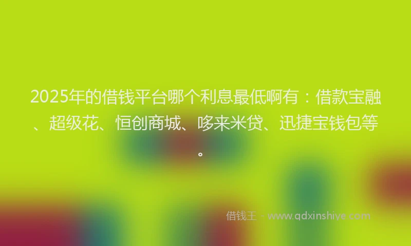 2025年的借钱平台哪个利息最低啊有：借款宝融、超级花、恒创商城、哆来米贷、迅捷宝钱包等。