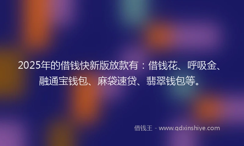2025年的借钱快新版放款有：借钱花、呼吸金、融通宝钱包、麻袋速贷、翡翠钱包等。