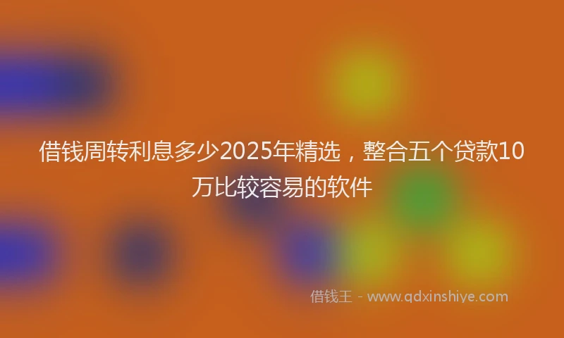 借钱周转利息多少2025年精选，整合五个贷款10万比较容易的软件