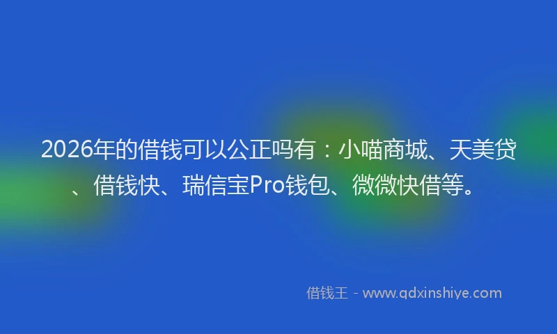 2026年的借钱可以公正吗有：小喵商城、天美贷、借钱快、瑞信宝Pro钱包、微微快借等。