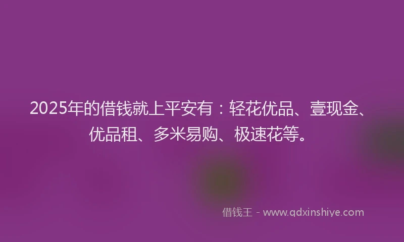 2025年的借钱就上平安有:轻花优品、壹现金、优品租、多米易购、极速花等。