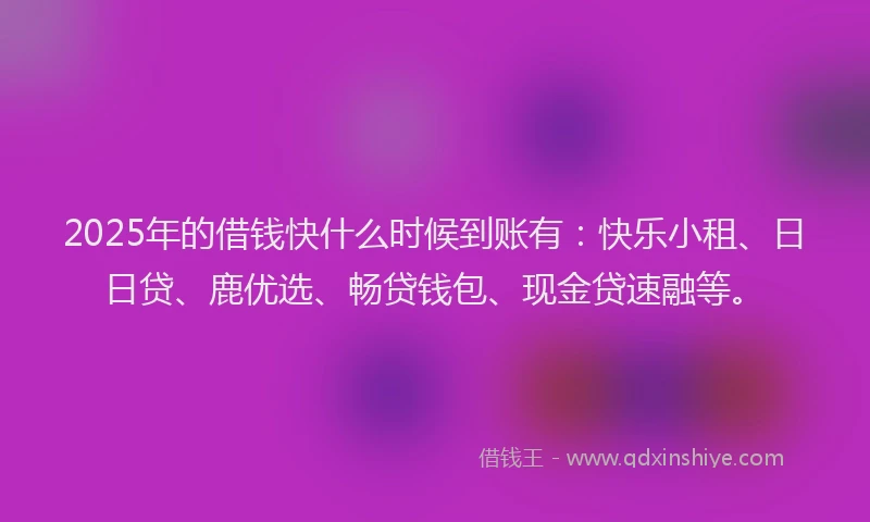 2025年的借钱快什么时候到账有：快乐小租、日日贷、鹿优选、畅贷钱包、现金贷速融等。