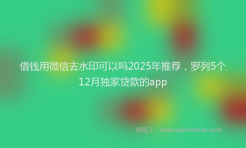 借钱用微信去水印可以吗2025年推荐，罗列5个12月独家贷款的app
