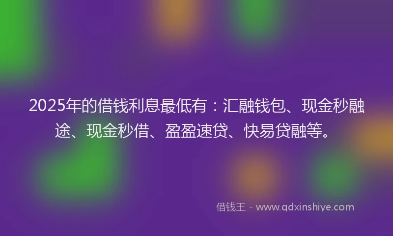 2025年的借钱利息最低有：汇融钱包、现金秒融途、现金秒借、盈盈速贷、快易贷融等。