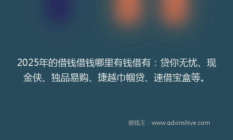 2025年的借钱借钱哪里有钱借有：贷你无忧、现金侠、独品易购、捷越巾帼贷、速借宝盒等。