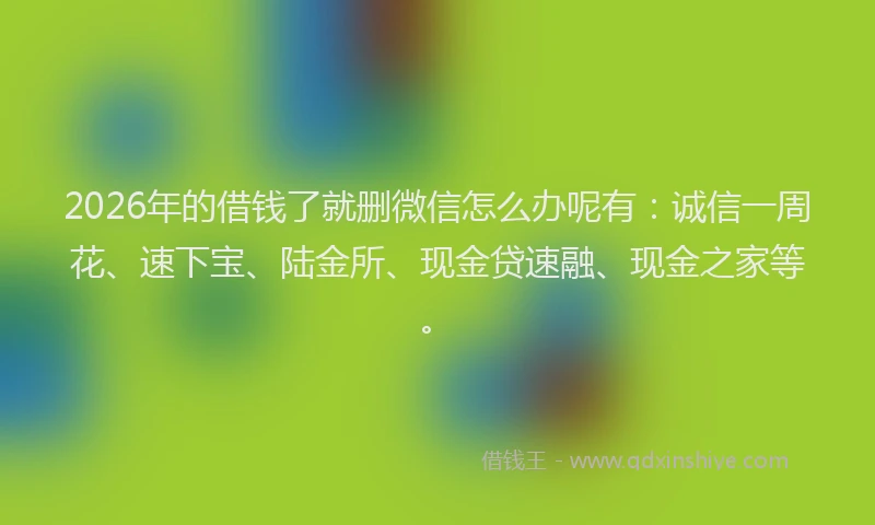 2026年的借钱了就删微信怎么办呢有：诚信一周花、速下宝、陆金所、现金贷速融、现金之家等。