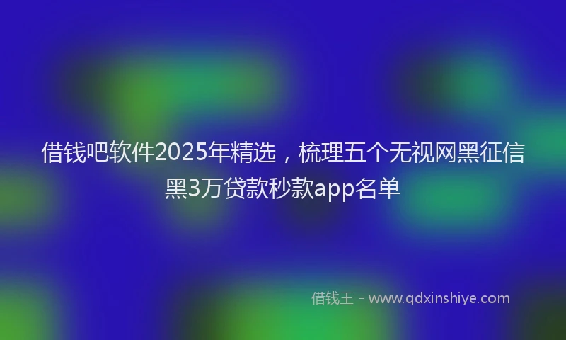 借钱吧软件2025年精选，梳理五个无视网黑征信黑3万贷款秒款app名单