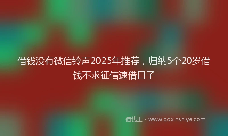 借钱没有微信铃声2025年推荐，归纳5个20岁借钱不求征信速借口子