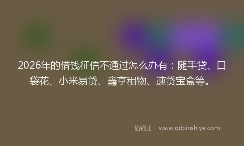 2026年的借钱征信不通过怎么办有：随手贷、口袋花、小米易贷、鑫享租物、速贷宝盒等。