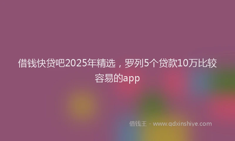 借钱快贷吧2025年精选,罗列5个贷款10万比较容易的app