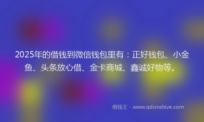2025年的借钱到微信钱包里有：正好钱包、小金鱼、头条放心借、金卡商城、鑫诚好物等。