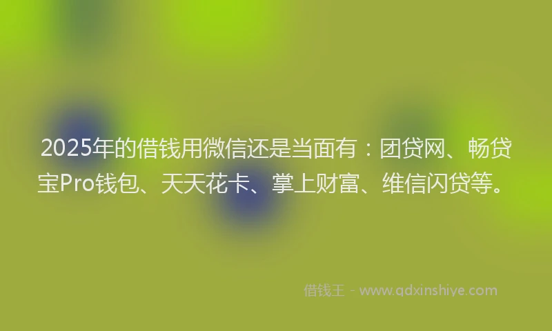 2025年的借钱用微信还是当面有：团贷网、畅贷宝Pro钱包、天天花卡、掌上财富、维信闪贷等。