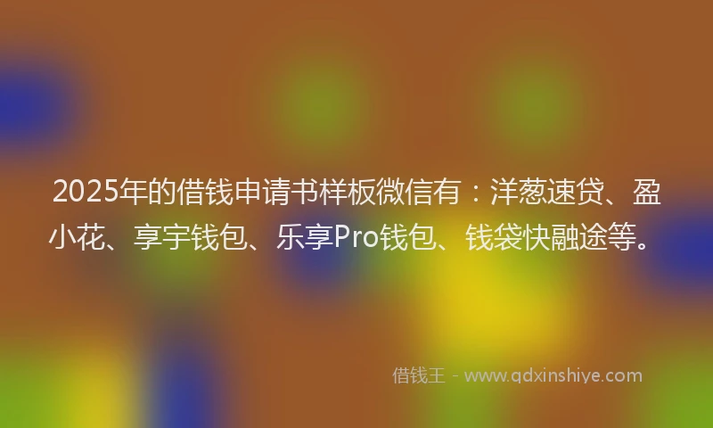 2025年的借钱申请书样板微信有：洋葱速贷、盈小花、享宇钱包、乐享Pro钱包、钱袋快融途等。