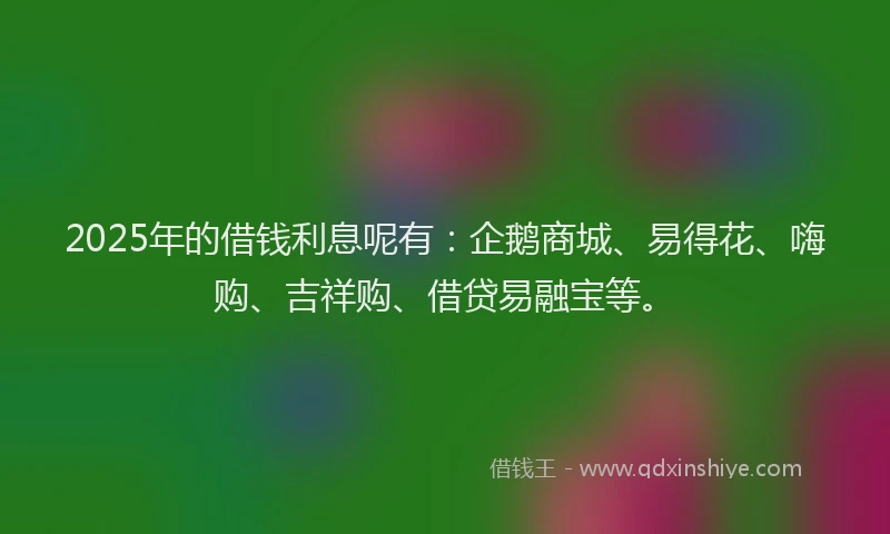 2025年的借钱利息呢有：企鹅商城、易得花、嗨购、吉祥购、借贷易融宝等。