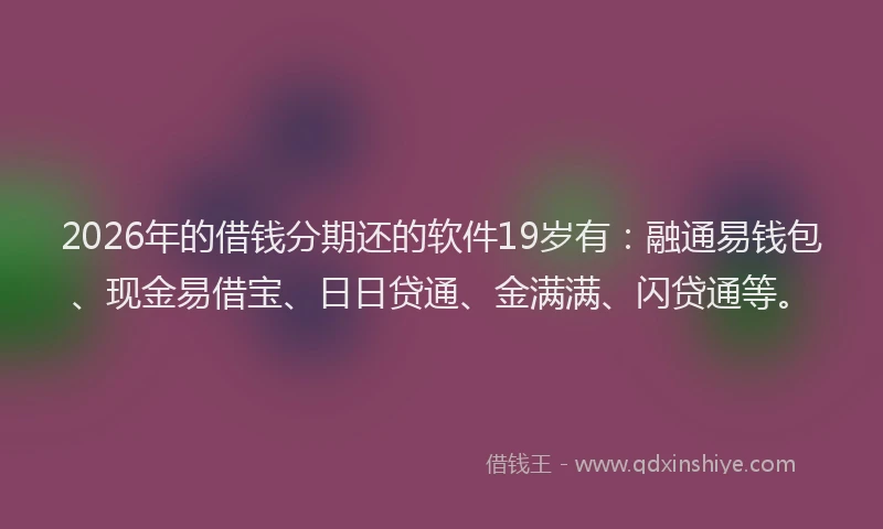 2026年的借钱分期还的软件19岁有：融通易钱包、现金易借宝、日日贷通、金满满、闪贷通等。