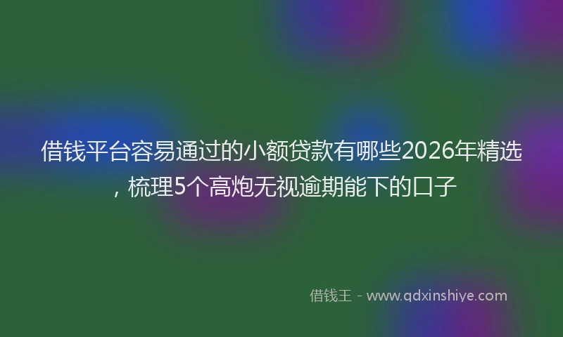 借钱平台容易通过的小额贷款有哪些2026年精选,梳理5个高炮无视逾期能下的口子