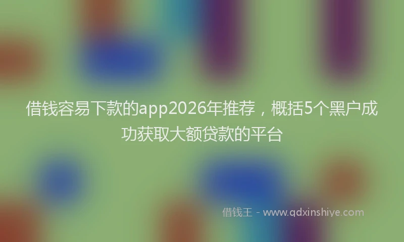 借钱容易下款的app2026年推荐，概括5个黑户成功获取大额贷款的平台