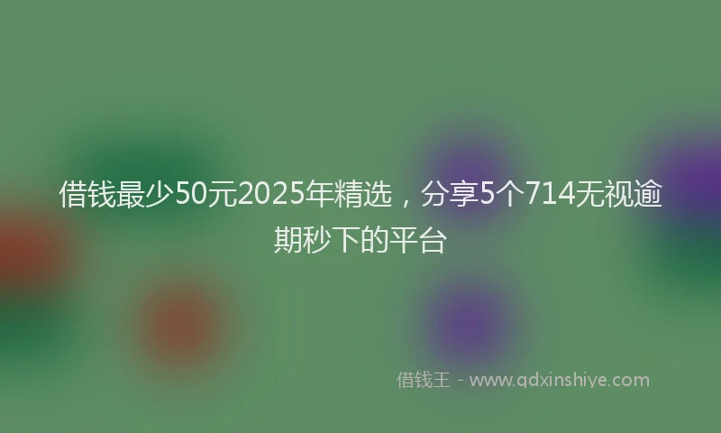 借钱最少50元2025年精选，分享5个714无视逾期秒下的平台