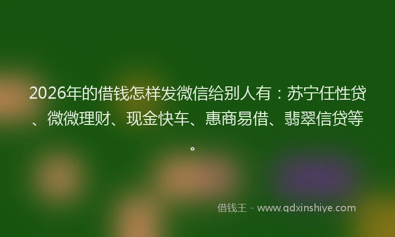 2026年的借钱怎样发微信给别人有：苏宁任性贷、微微理财、现金快车、惠商易借、翡翠信贷等。