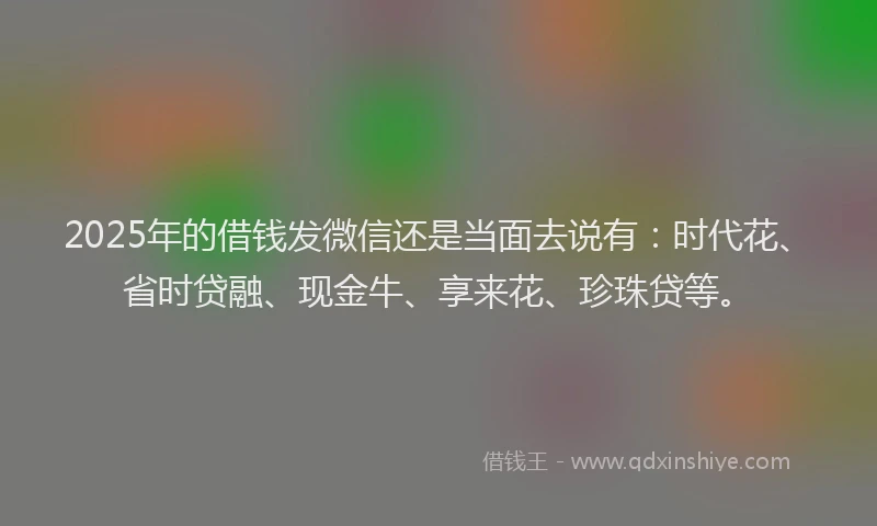 2025年的借钱发微信还是当面去说有:时代花、省时贷融、现金牛、享来花、珍珠贷等。