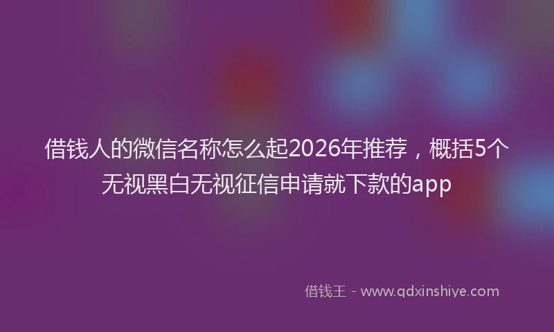 借钱人的微信名称怎么起2026年推荐，概括5个无视黑白无视征信申请就下款的app