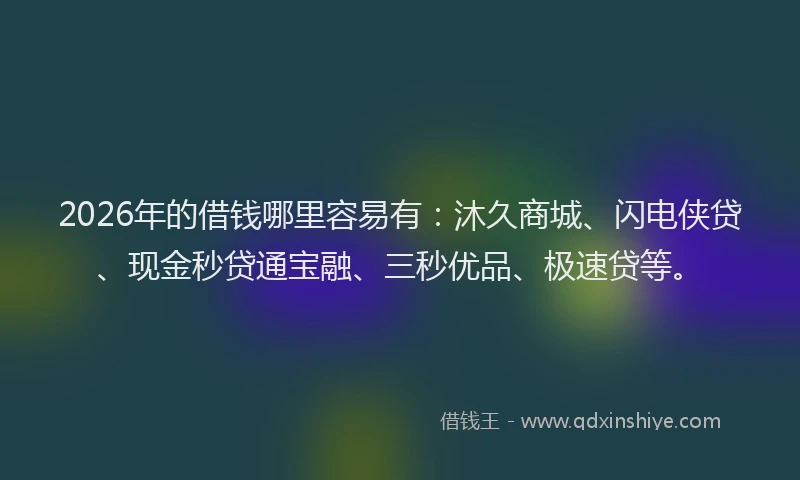 2026年的借钱哪里容易有：沐久商城、闪电侠贷、现金秒贷通宝融、三秒优品、极速贷等。