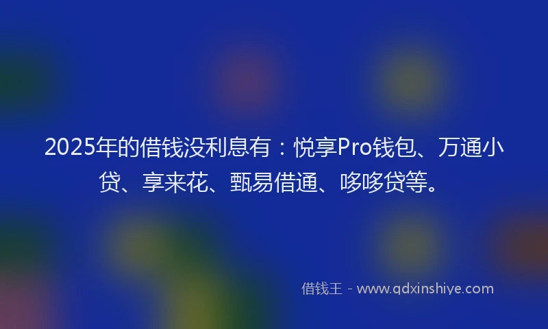 2025年的借钱没利息有：悦享Pro钱包、万通小贷、享来花、甄易借通、哆哆贷等。