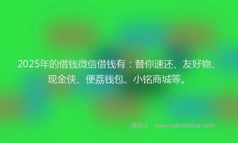 2025年的借钱微信借钱有:替你速还、友好物、现金侠、便荔钱包、小铭商城等。