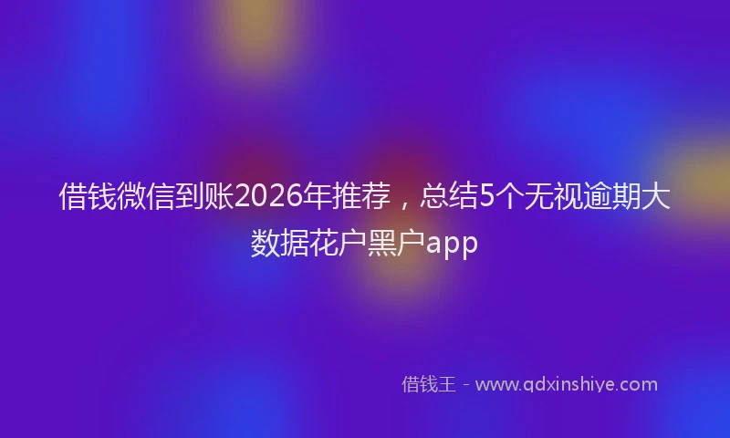 借钱微信到账2026年推荐,总结5个无视逾期大数据花户黑户app