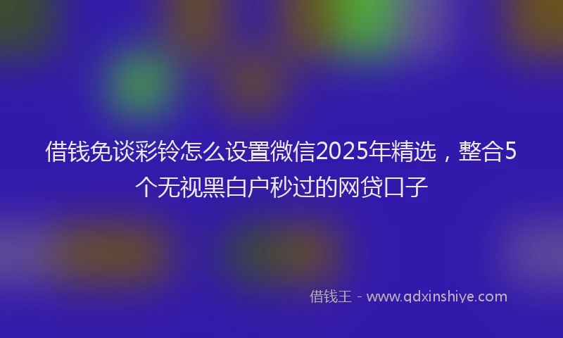 借钱免谈彩铃怎么设置微信2025年精选，整合5个无视黑白户秒过的网贷口子