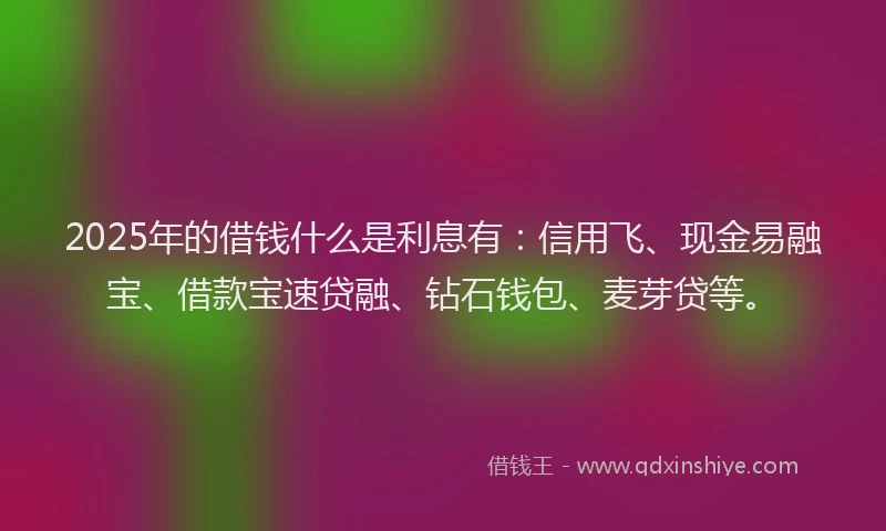 2025年的借钱什么是利息有：信用飞、现金易融宝、借款宝速贷融、钻石钱包、麦芽贷等。