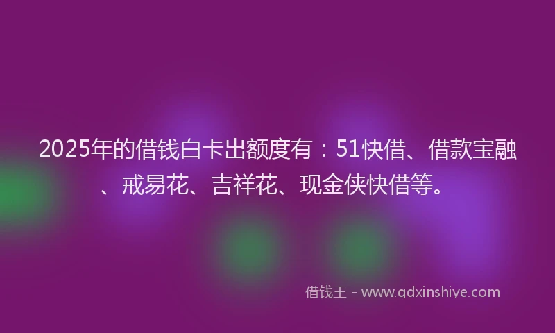 2025年的借钱白卡出额度有：51快借、借款宝融、戒易花、吉祥花、现金侠快借等。