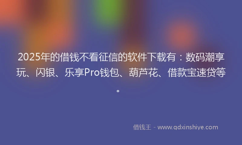 2025年的借钱不看征信的软件下载有：数码潮享玩、闪银、乐享Pro钱包、葫芦花、借款宝速贷等。