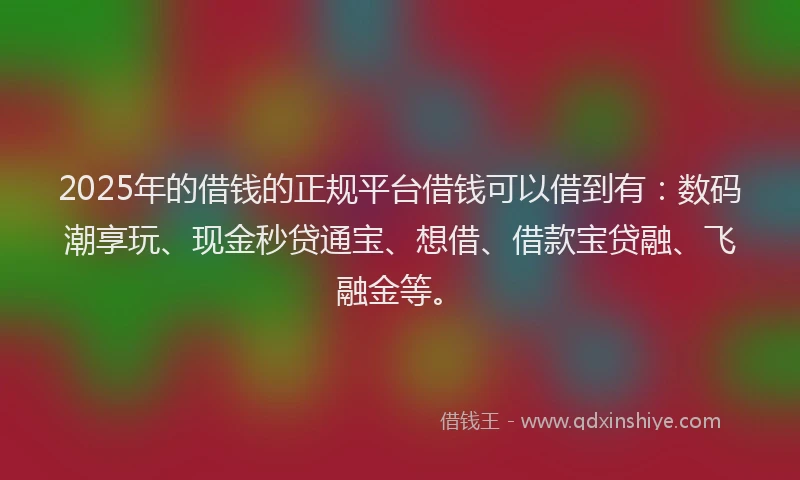 2025年的借钱的正规平台借钱可以借到有：数码潮享玩、现金秒贷通宝、想借、借款宝贷融、飞融金等。