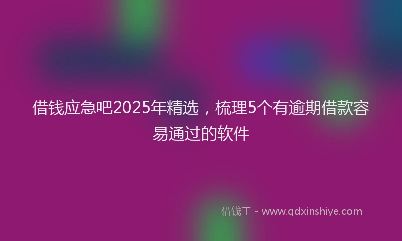 借钱应急吧2025年精选，梳理5个有逾期借款容易通过的软件
