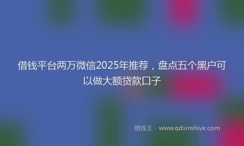 借钱平台两万微信2025年推荐，盘点五个黑户可以做大额贷款口子