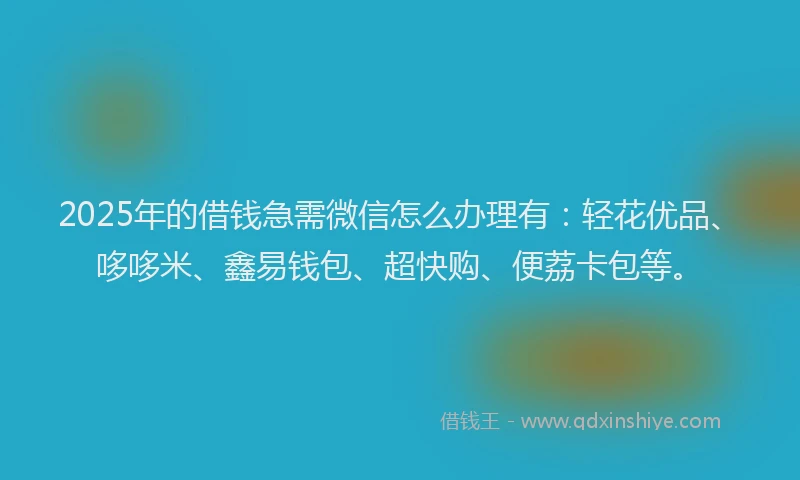2025年的借钱急需微信怎么办理有：轻花优品、哆哆米、鑫易钱包、超快购、便荔卡包等。