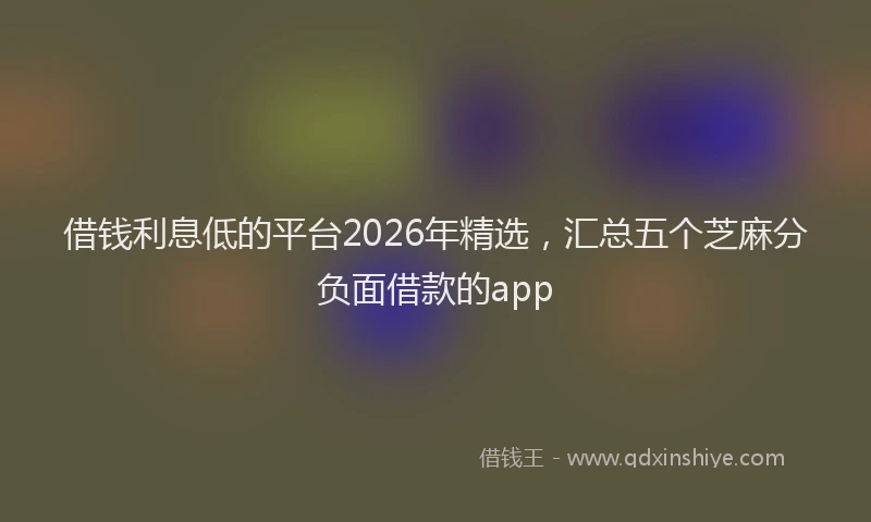 借钱利息低的平台2026年精选，汇总五个芝麻分负面借款的app