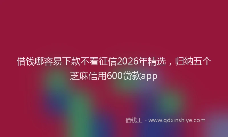 借钱哪容易下款不看征信2026年精选，归纳五个芝麻信用600贷款app