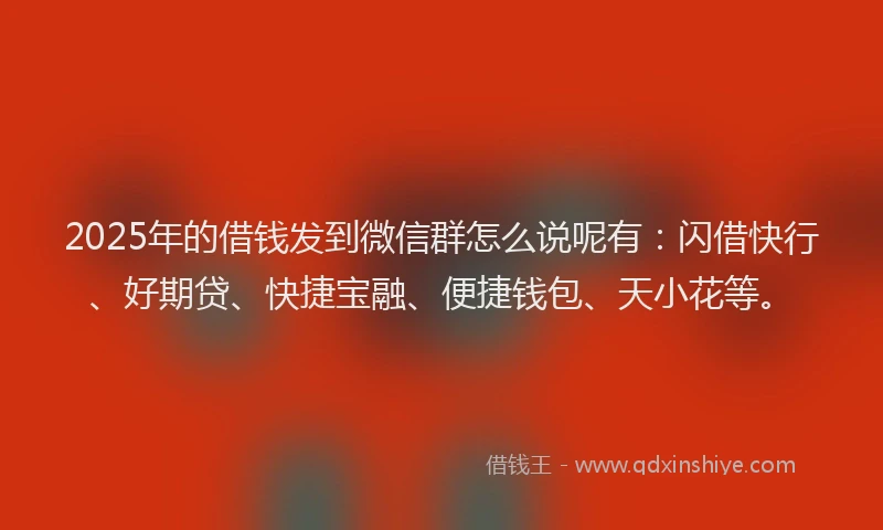 2025年的借钱发到微信群怎么说呢有：闪借快行、好期贷、快捷宝融、便捷钱包、天小花等。