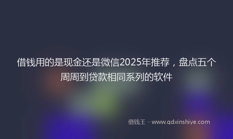 借钱用的是现金还是微信2025年推荐，盘点五个周周到贷款相同系列的软件