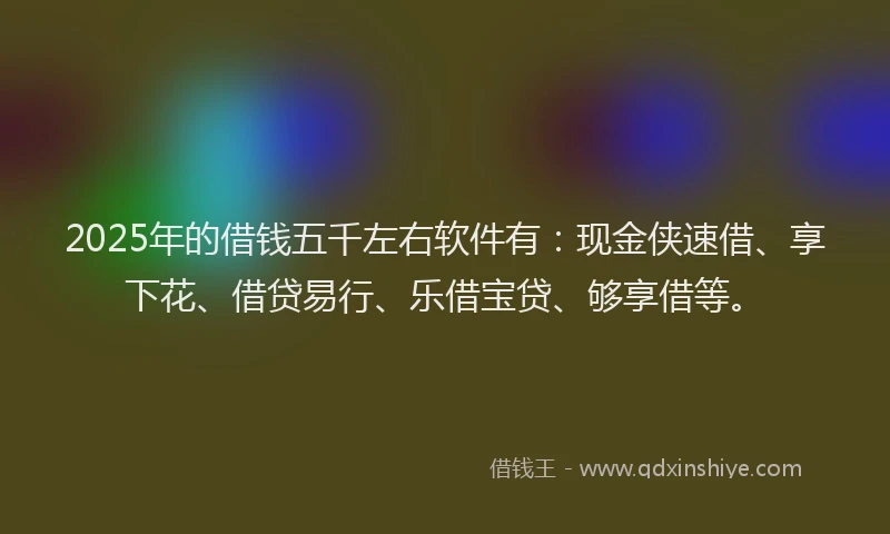 2025年的借钱五千左右软件有:现金侠速借、享下花、借贷易行、乐借宝贷、够享借等。