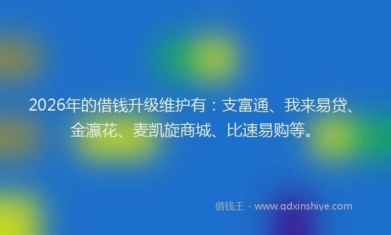 2026年的借钱升级维护有:支富通、我来易贷、金瀛花、麦凯旋商城、比速易购等。